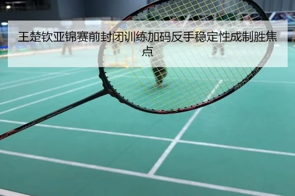 王楚钦亚锦赛前封闭训练加码反手稳定性成制胜焦点