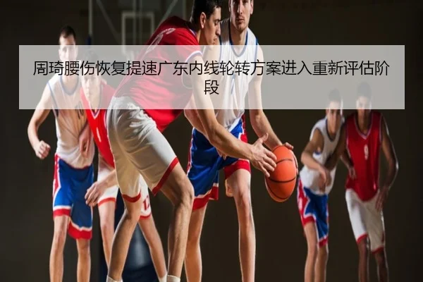 周琦腰伤恢复提速广东内线轮转方案进入重新评估阶段