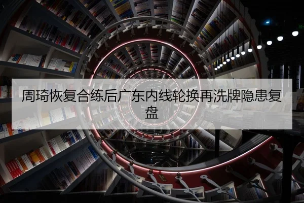 周琦恢复合练后广东内线轮换再洗牌隐患复盘